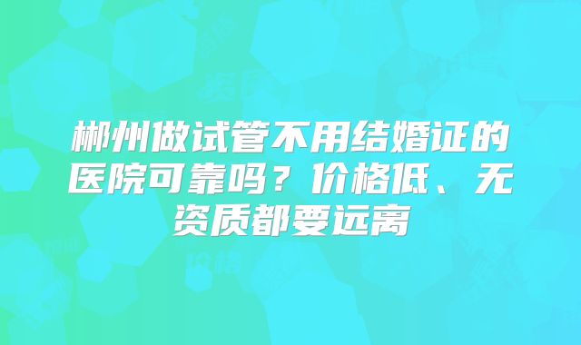 郴州做试管不用结婚证的医院可靠吗?价格低、无资质都要远离