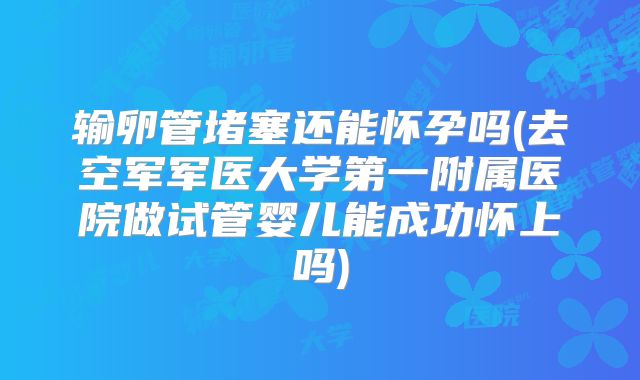 输卵管堵塞还能怀孕吗(去空军军医大学第一附属医院做试管婴儿能成功怀上吗)