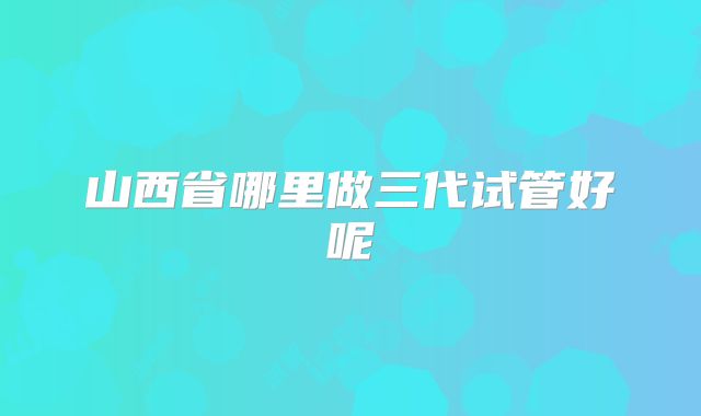 山西省哪里做三代试管好呢