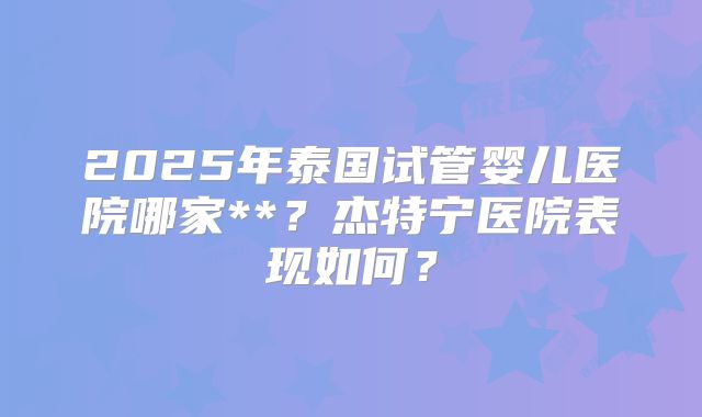 2025年泰国试管婴儿医院哪家**?杰特宁医院表现如何?