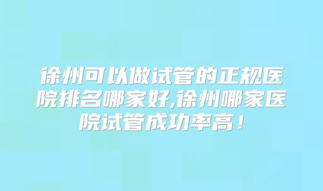 徐州可以做试管的正规医院排名哪家好,徐州哪家医院试管成功率高！