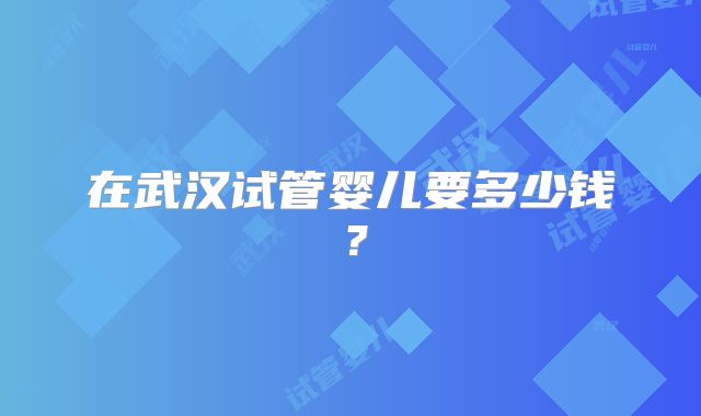 在武汉试管婴儿要多少钱？