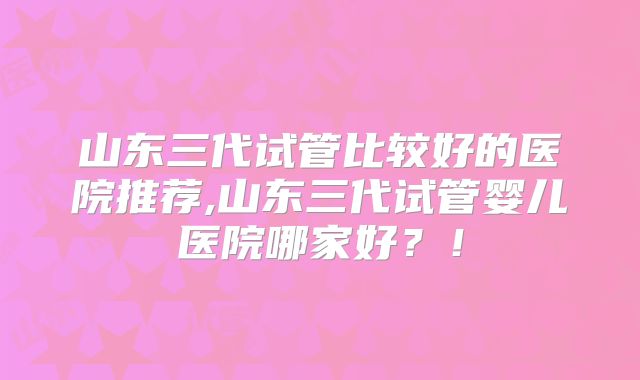 山东三代试管比较好的医院推荐,山东三代试管婴儿医院哪家好？！