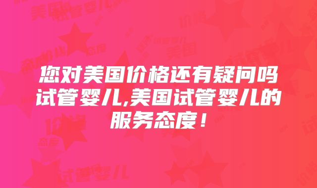您对美国价格还有疑问吗试管婴儿,美国试管婴儿的服务态度！