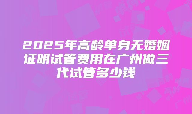 2025年高龄单身无婚姻证明试管费用在广州做三代试管多少钱
