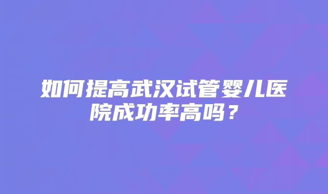 如何提高武汉试管婴儿医院成功率高吗？