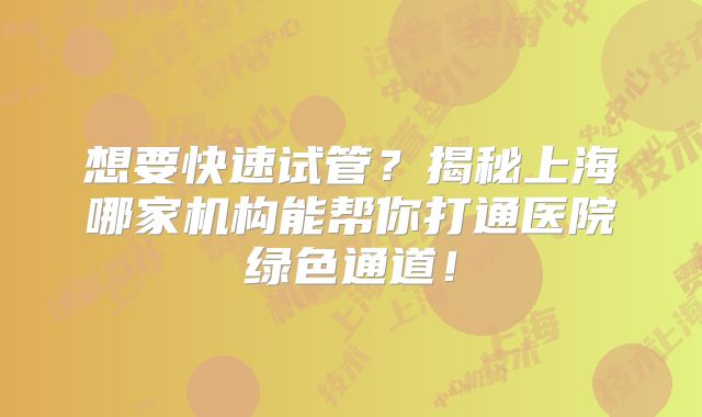 想要快速试管?揭秘上海哪家机构能帮你打通医院绿色通道!