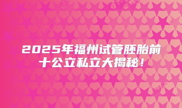 2025年福州试管胚胎前十公立私立大揭秘！