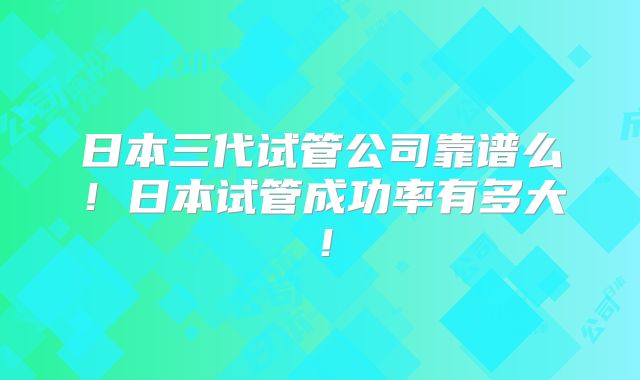日本三代试管公司靠谱么！日本试管成功率有多大！