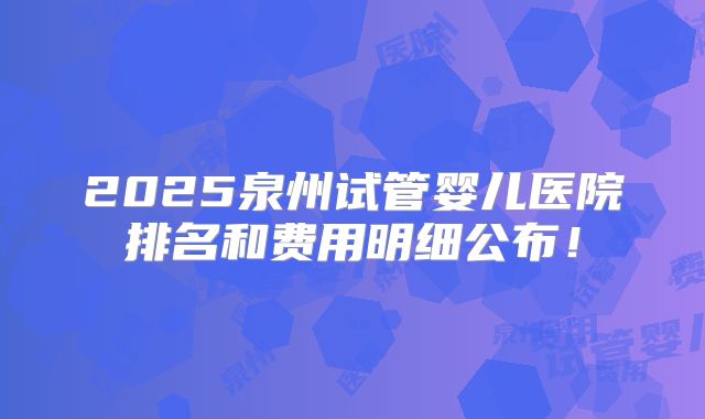 2025泉州试管婴儿医院排名和费用明细公布！