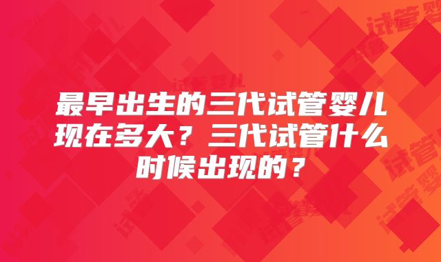 最早出生的三代试管婴儿现在多大？三代试管什么时候出现的？
