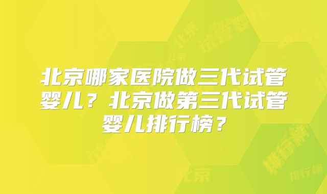 北京哪家医院做三代试管婴儿？北京做第三代试管婴儿排行榜？
