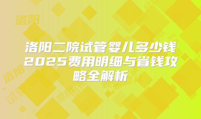 洛阳二院试管婴儿多少钱2025费用明细与省钱攻略全解析