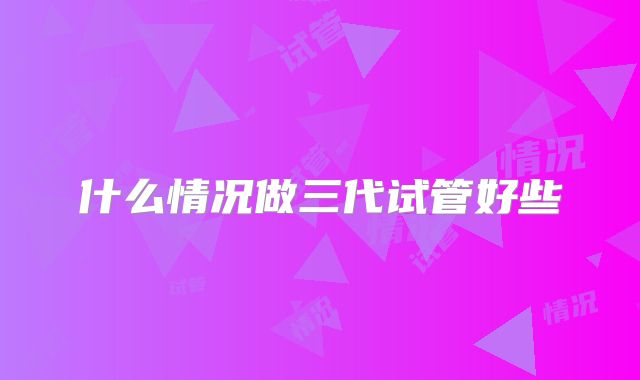 什么情况做三代试管好些