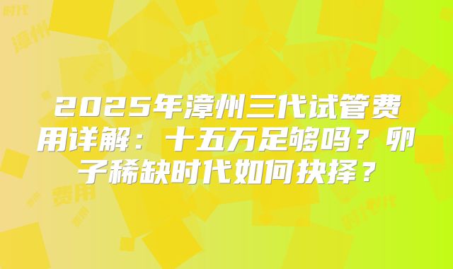 2025年漳州三代试管费用详解：十五万足够吗？卵子稀缺时代如何抉择？