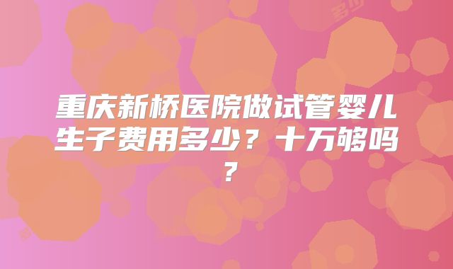 重庆新桥医院做试管婴儿生子费用多少？十万够吗？