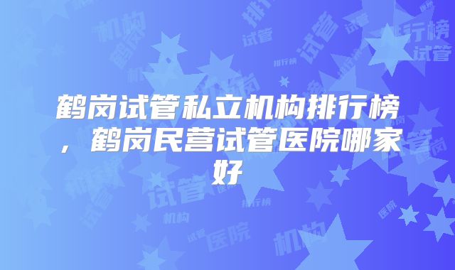 鹤岗试管私立机构排行榜，鹤岗民营试管医院哪家好