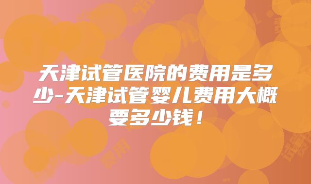 天津试管医院的费用是多少-天津试管婴儿费用大概要多少钱！