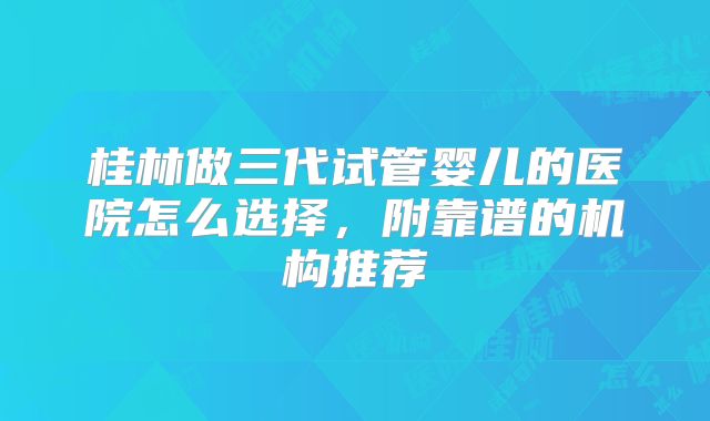 桂林做三代试管婴儿的医院怎么选择，附靠谱的机构推荐
