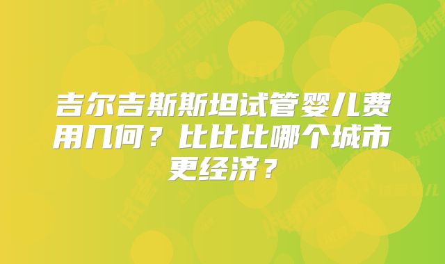 吉尔吉斯斯坦试管婴儿费用几何？比比比哪个城市更经济？
