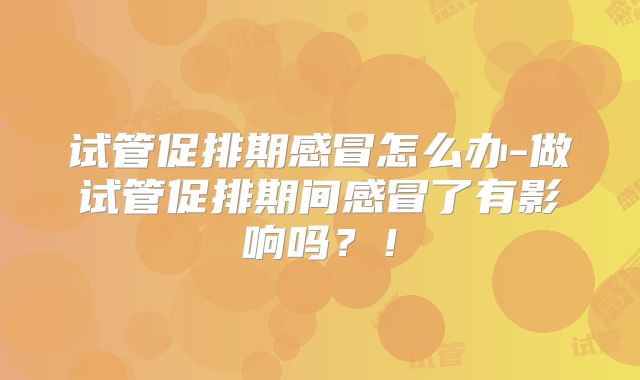 试管促排期感冒怎么办-做试管促排期间感冒了有影响吗?!