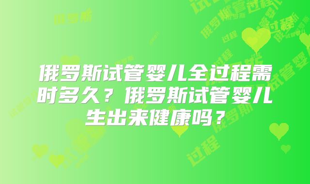 俄罗斯试管婴儿全过程需时多久？俄罗斯试管婴儿生出来健康吗？