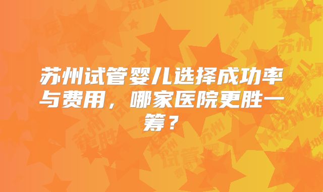 苏州试管婴儿选择成功率与费用，哪家医院更胜一筹？