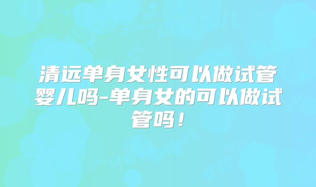 清远单身女性可以做试管婴儿吗-单身女的可以做试管吗！