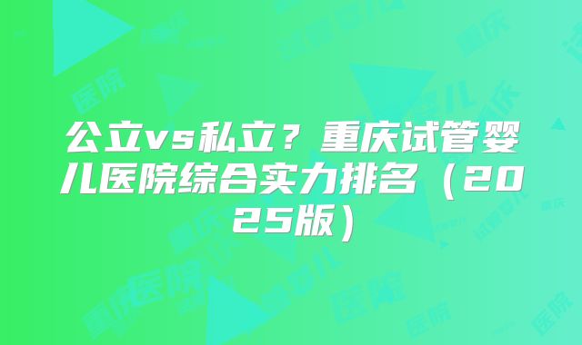 公立vs私立？重庆试管婴儿医院综合实力排名（2025版）