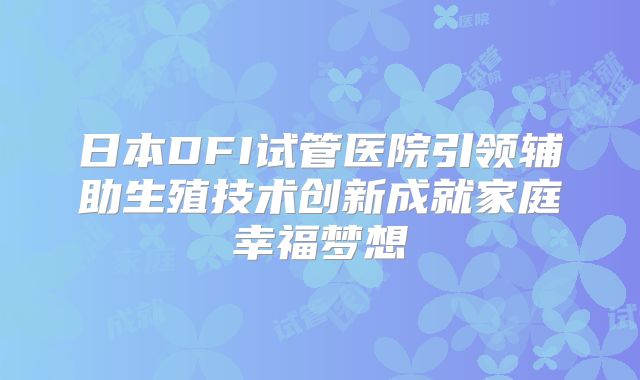 日本DFI试管医院引领辅助生殖技术创新成就家庭幸福梦想