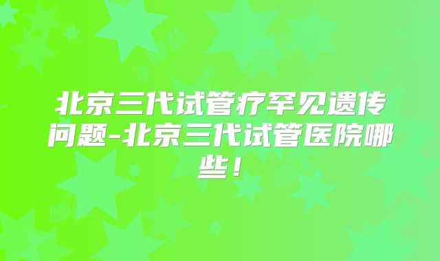 北京三代试管疗罕见遗传问题-北京三代试管医院哪些！