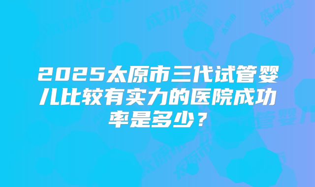 2025太原市三代试管婴儿比较有实力的医院成功率是多少？