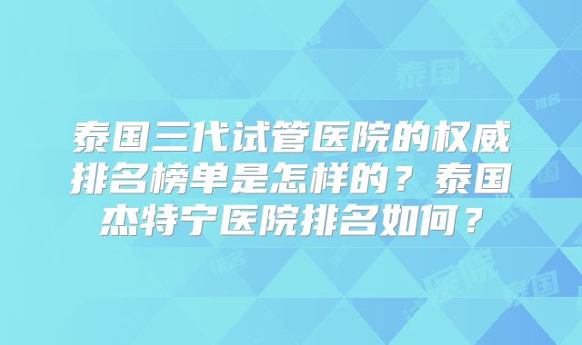 泰国三代试管医院的权威排名榜单是怎样的？泰国杰特宁医院排名如何？