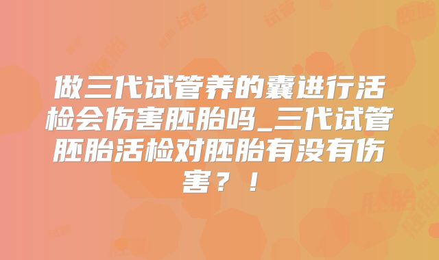 做三代试管养的囊进行活检会伤害胚胎吗_三代试管胚胎活检对胚胎有没有伤害？！