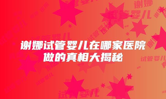 谢娜试管婴儿在哪家医院做的真相大揭秘