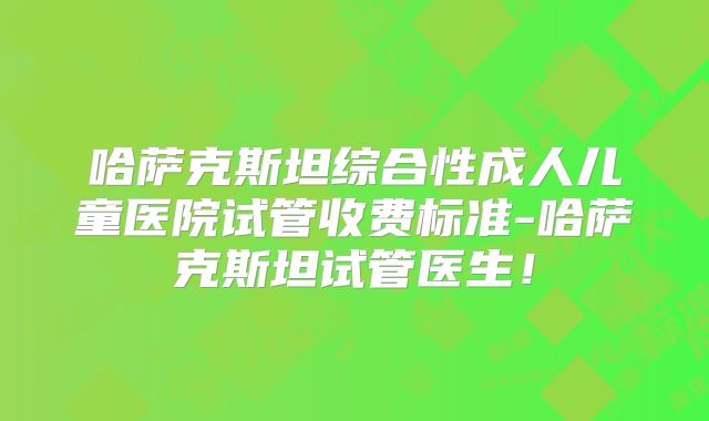 哈萨克斯坦综合性成人儿童医院试管收费标准-哈萨克斯坦试管医生！