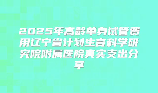 2025年高龄单身试管费用辽宁省计划生育科学研究院附属医院真实支出分享