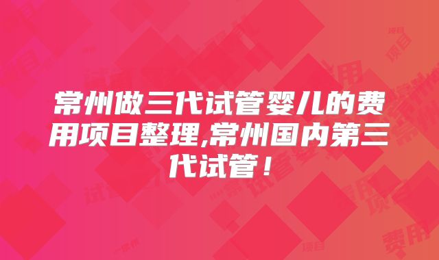 常州做三代试管婴儿的费用项目整理,常州国内第三代试管！