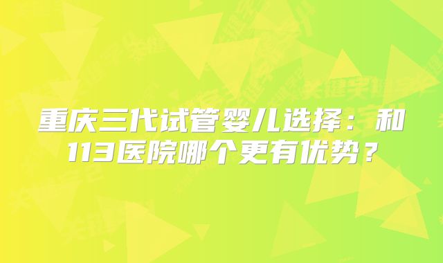 重庆三代试管婴儿选择：和113医院哪个更有优势？