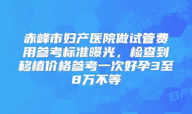 赤峰市妇产医院做试管费用参考标准曝光，检查到移植价格参考一次好孕3至8万不等