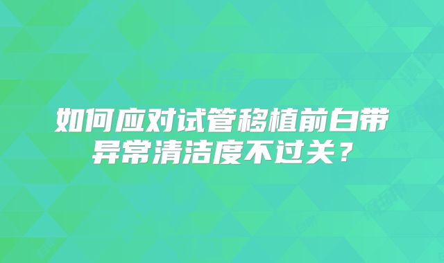 如何应对试管移植前白带异常清洁度不过关?