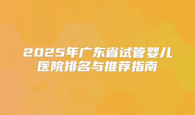 2025年广东省试管婴儿医院排名与推荐指南