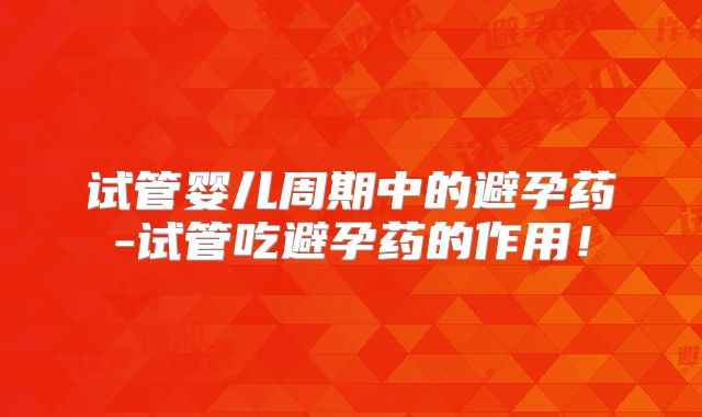 试管婴儿周期中的避孕药-试管吃避孕药的作用！