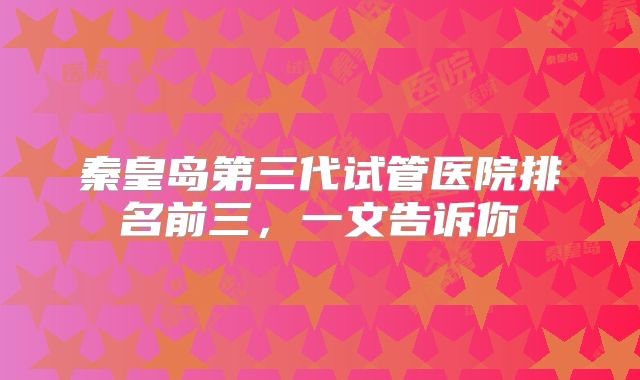 秦皇岛第三代试管医院排名前三，一文告诉你