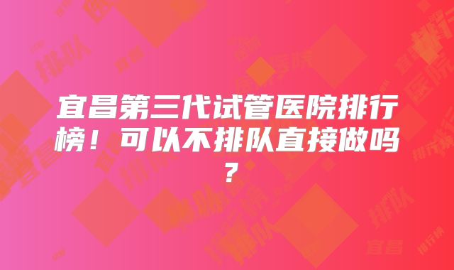 宜昌第三代试管医院排行榜！可以不排队直接做吗？