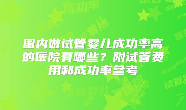 国内做试管婴儿成功率高的医院有哪些？附试管费用和成功率参考
