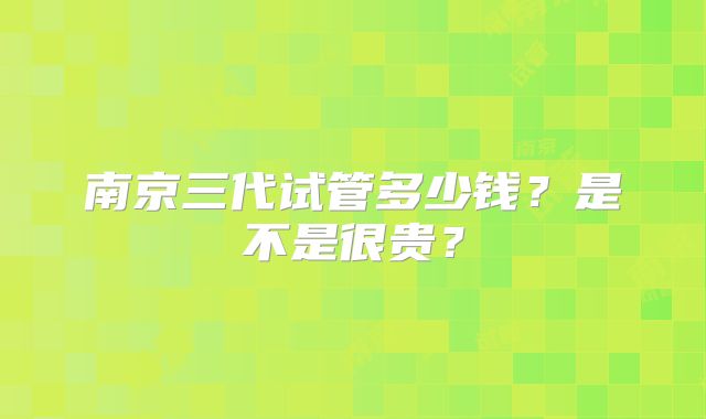 南京三代试管多少钱？是不是很贵？