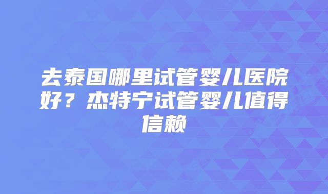 去泰国哪里试管婴儿医院好？杰特宁试管婴儿值得信赖