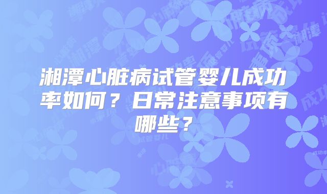 湘潭心脏病试管婴儿成功率如何？日常注意事项有哪些？