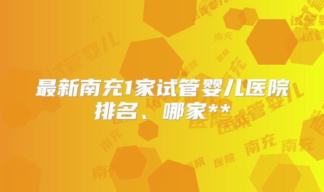 最新南充1家试管婴儿医院排名、哪家**